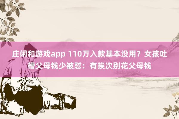 庄闲和游戏app 110万入款基本没用？女孩吐槽父母钱少被怼：有挨次别花父母钱