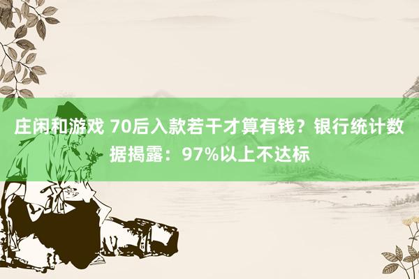 庄闲和游戏 70后入款若干才算有钱？银行统计数据揭露：97%以上不达标
