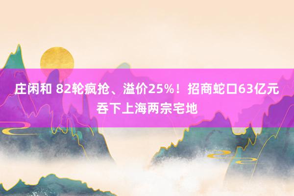 庄闲和 82轮疯抢、溢价25%！招商蛇口63亿元吞下上海两宗宅地