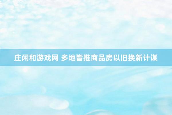 庄闲和游戏网 多地皆推商品房以旧换新计谋