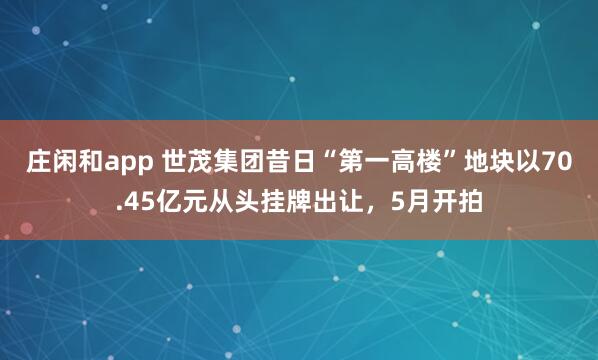 庄闲和app 世茂集团昔日“第一高楼”地块以70.45亿元从头挂牌出让，5月开拍