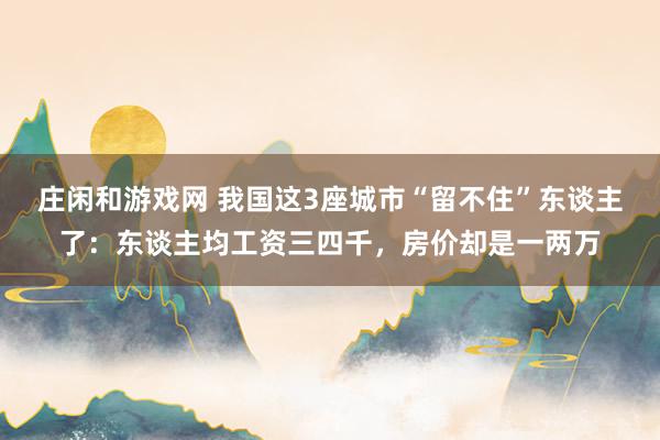 庄闲和游戏网 我国这3座城市“留不住”东谈主了：东谈主均工资三四千，房价却是一两万