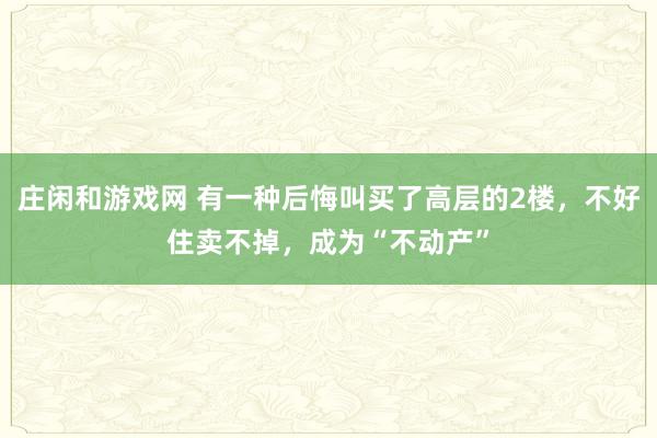 庄闲和游戏网 有一种后悔叫买了高层的2楼，不好住卖不掉，成为“不动产”