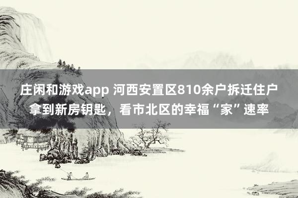 庄闲和游戏app 河西安置区810余户拆迁住户拿到新房钥匙，看市北区的幸福“家”速率