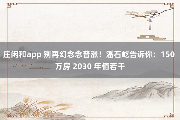 庄闲和app 别再幻念念普涨！潘石屹告诉你：150 万房 2030 年值若干