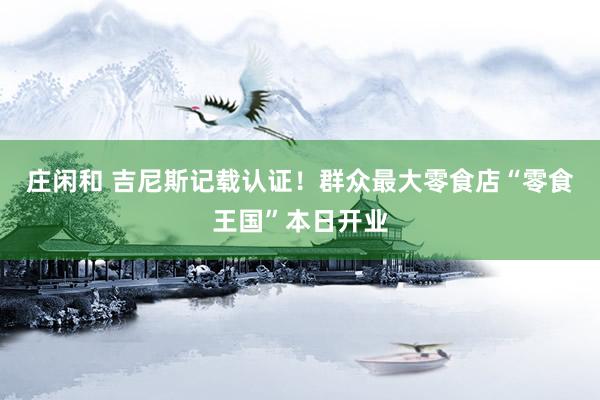 庄闲和 吉尼斯记载认证！群众最大零食店“零食王国”本日开业