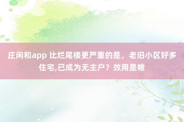 庄闲和app 比烂尾楼更严重的是，老旧小区好多住宅，已成为无主户？效用是啥