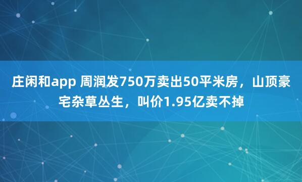 庄闲和app 周润发750万卖出50平米房，山顶豪宅杂草丛生，叫价1.95亿卖不掉