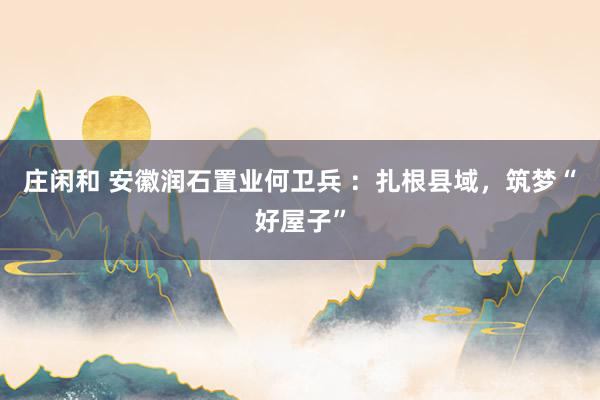 庄闲和 安徽润石置业何卫兵 ：扎根县域，筑梦“好屋子”