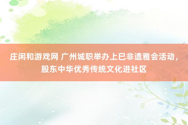 庄闲和游戏网 广州城职举办上巳非遗雅会活动，股东中华优秀传统文化进社区