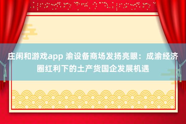 庄闲和游戏app 渝设备商场发扬亮眼：成渝经济圈红利下的土产货国企发展机遇