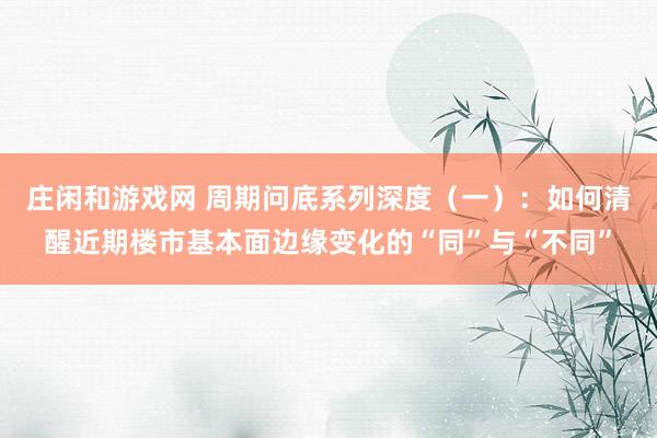 庄闲和游戏网 周期问底系列深度（一）：如何清醒近期楼市基本面边缘变化的“同”与“不同”