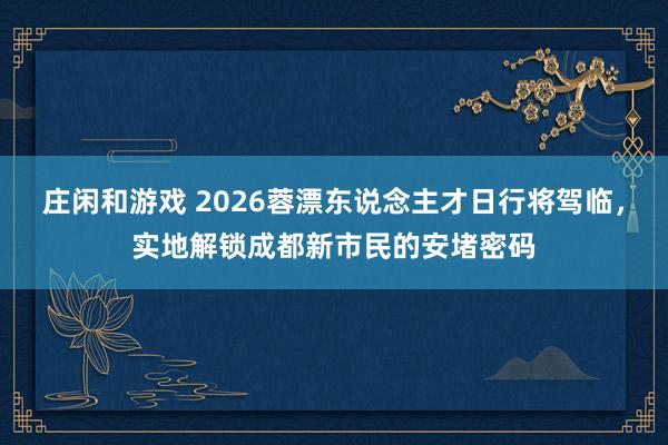 庄闲和游戏 2026蓉漂东说念主才日行将驾临，实地解锁成都新市民的安堵密码