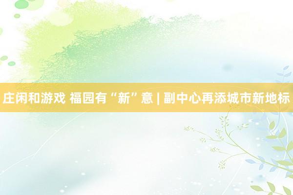 庄闲和游戏 福园有“新”意 | 副中心再添城市新地标