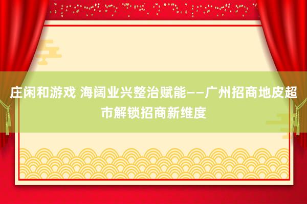 庄闲和游戏 海阔业兴整治赋能——广州招商地皮超市解锁招商新维度