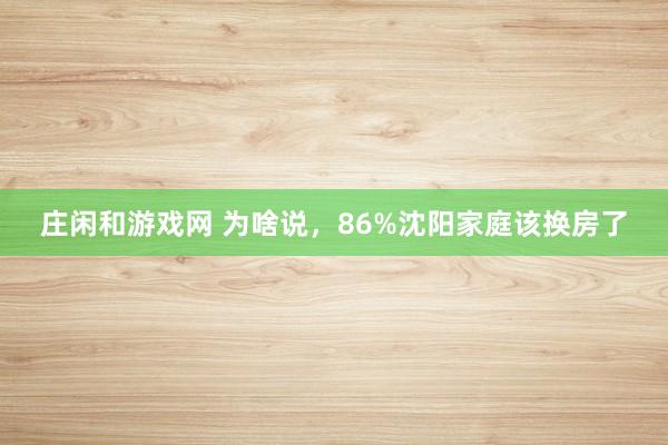 庄闲和游戏网 为啥说，86%沈阳家庭该换房了