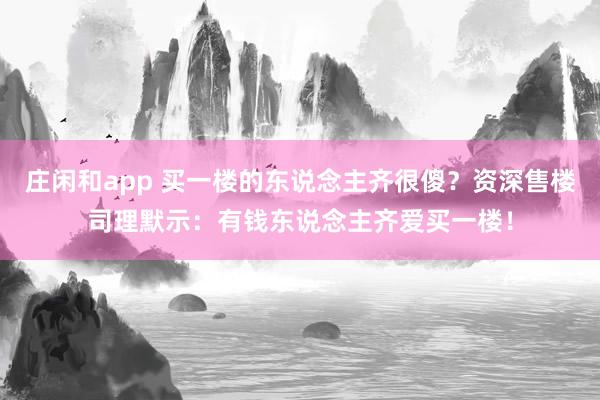 庄闲和app 买一楼的东说念主齐很傻？资深售楼司理默示：有钱东说念主齐爱买一楼！