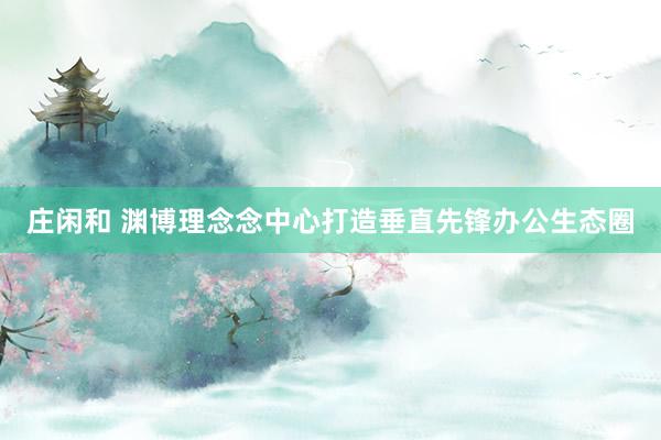 庄闲和 渊博理念念中心打造垂直先锋办公生态圈