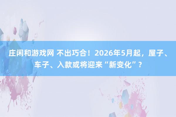 庄闲和游戏网 不出巧合！2026年5月起，屋子、车子、入款或将迎来“新变化”？