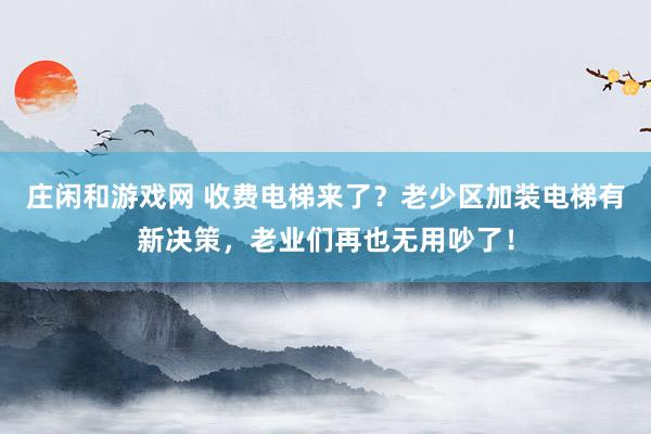 庄闲和游戏网 收费电梯来了？老少区加装电梯有新决策，老业们再也无用吵了！