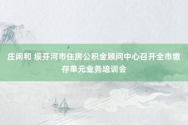 庄闲和 绥芬河市住房公积金顾问中心召开全市缴存单元业务培训会