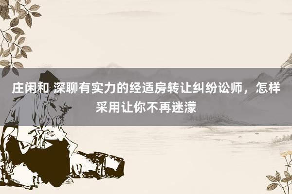 庄闲和 深聊有实力的经适房转让纠纷讼师，怎样采用让你不再迷濛