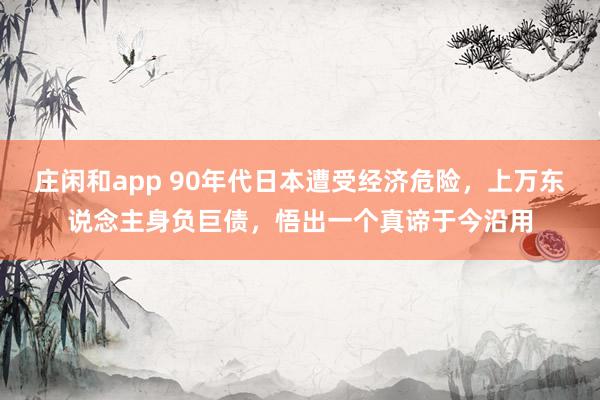 庄闲和app 90年代日本遭受经济危险，上万东说念主身负巨债，悟出一个真谛于今沿用