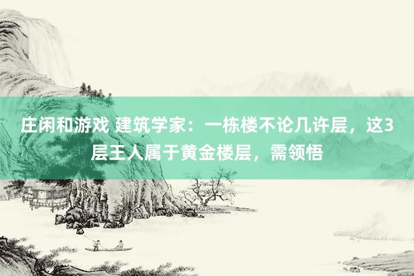 庄闲和游戏 建筑学家：一栋楼不论几许层，这3层王人属于黄金楼层，需领悟