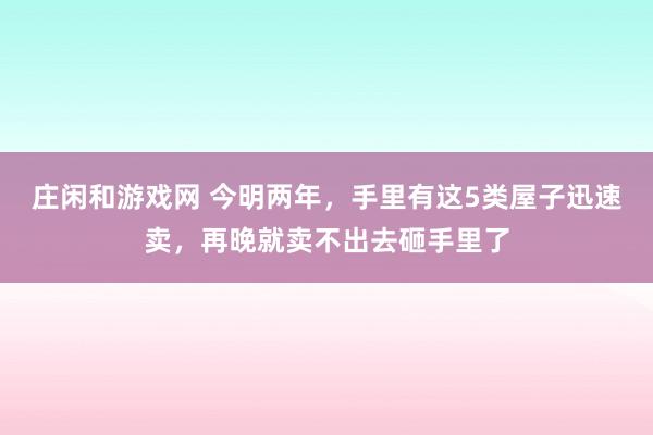 庄闲和游戏网 今明两年，手里有这5类屋子迅速卖，再晚就卖不出去砸手里了