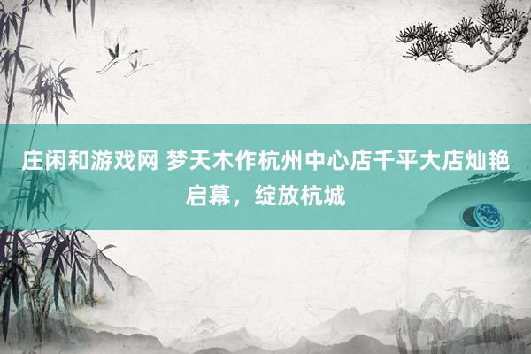庄闲和游戏网 梦天木作杭州中心店千平大店灿艳启幕，绽放杭城