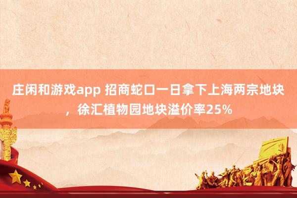 庄闲和游戏app 招商蛇口一日拿下上海两宗地块，徐汇植物园地块溢价率25%