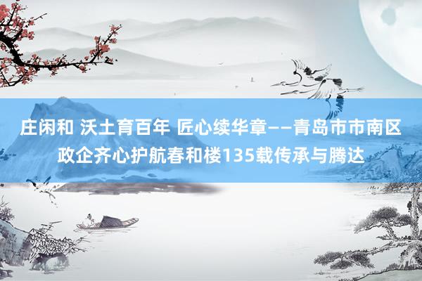 庄闲和 沃土育百年 匠心续华章——青岛市市南区政企齐心护航春和楼135载传承与腾达