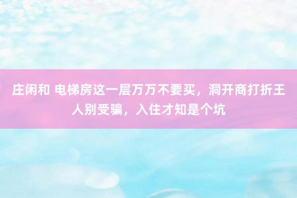 庄闲和 电梯房这一层万万不要买，洞开商打折王人别受骗，入住才知是个坑