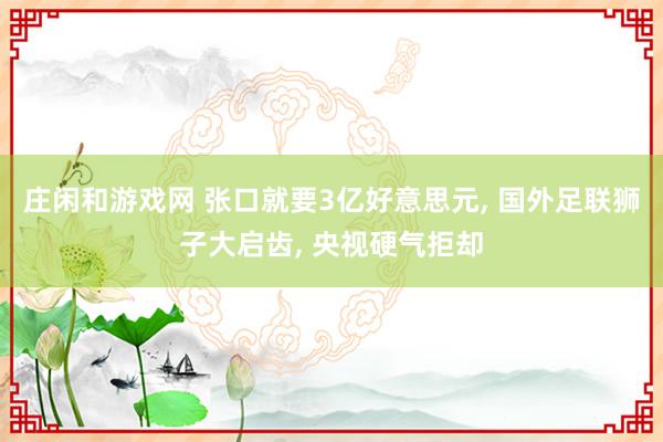 庄闲和游戏网 张口就要3亿好意思元， 国外足联狮子大启齿， 央视硬气拒却