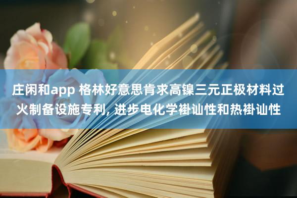 庄闲和app 格林好意思肯求高镍三元正极材料过火制备设施专利， 进步电化学褂讪性和热褂讪性