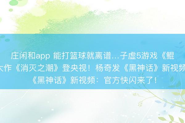 庄闲和app 能打篮球就离谱…子虚5游戏《鲲歌》首曝！国产大作《消灭之潮》登央视！杨奇发《黑神话》新视频：官方快闪来了！