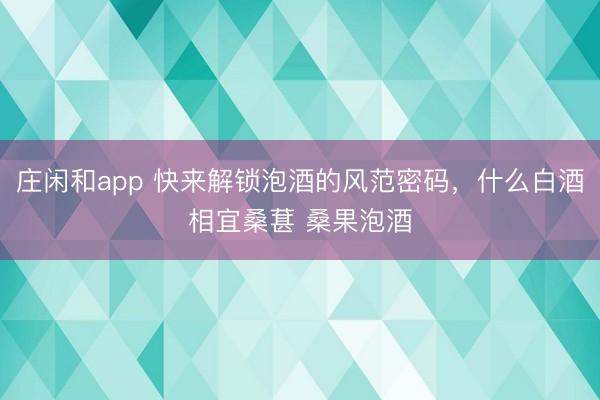 庄闲和app 快来解锁泡酒的风范密码，什么白酒相宜桑葚 桑果泡酒