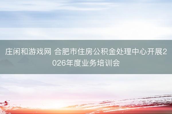 庄闲和游戏网 合肥市住房公积金处理中心开展2026年度业务培训会