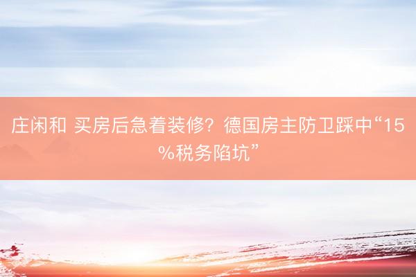 庄闲和 买房后急着装修？德国房主防卫踩中“15%税务陷坑”