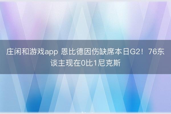 庄闲和游戏app 恩比德因伤缺席本日G2！76东谈主现在0比1尼克斯