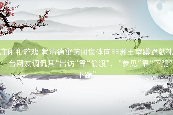庄闲和游戏 赖清德窜访团集体向非洲王室蹲跪献礼，台网友调侃其“出访”靠“偷渡”，“参见”靠“下跪”