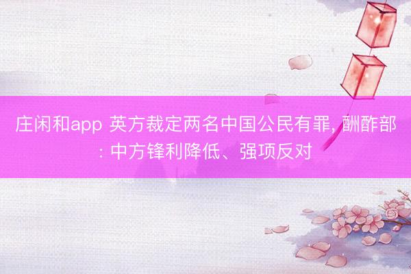 庄闲和app 英方裁定两名中国公民有罪， 酬酢部: 中方锋利降低、强项反对